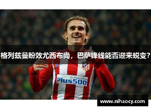 格列兹曼盼效尤西布尚，巴萨锋线能否迎来蜕变？