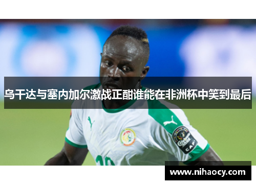 乌干达与塞内加尔激战正酣谁能在非洲杯中笑到最后